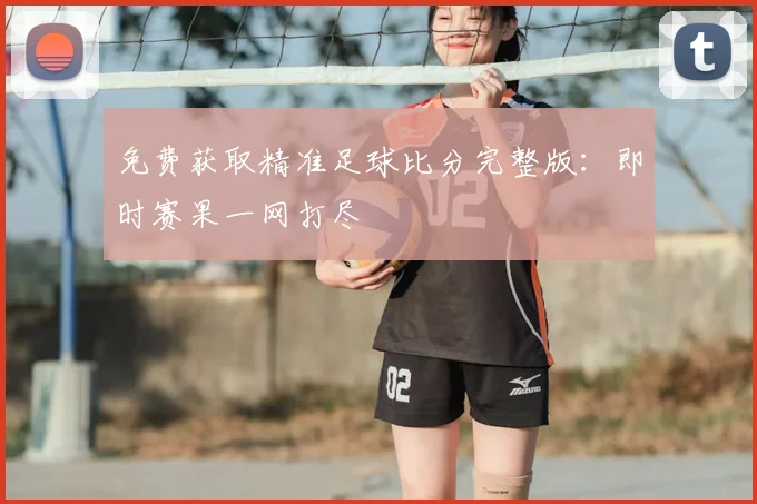免费获取精准足球比分完整版：即时赛果一网打尽