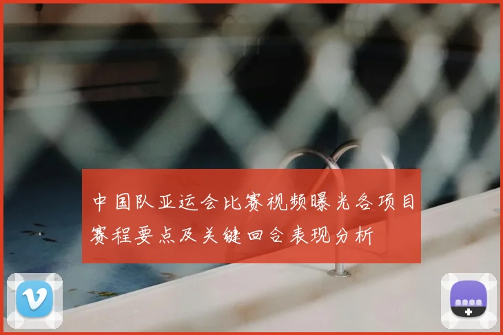 中国队亚运会比赛视频曝光各项目赛程要点及关键回合表现分析
