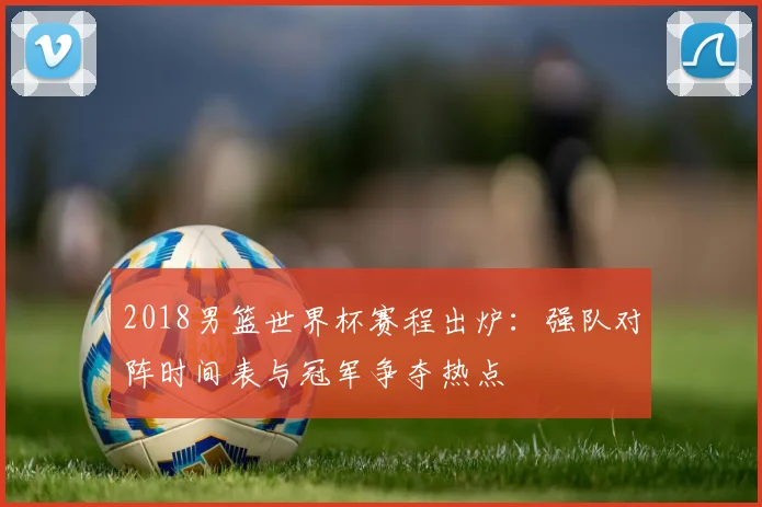 2018男篮世界杯赛程出炉：强队对阵时间表与冠军争夺热点