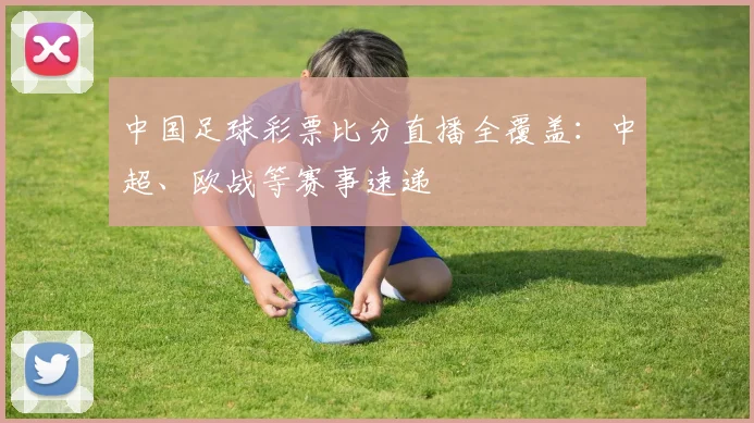 中国足球彩票比分直播全覆盖：中超、欧战等赛事速递