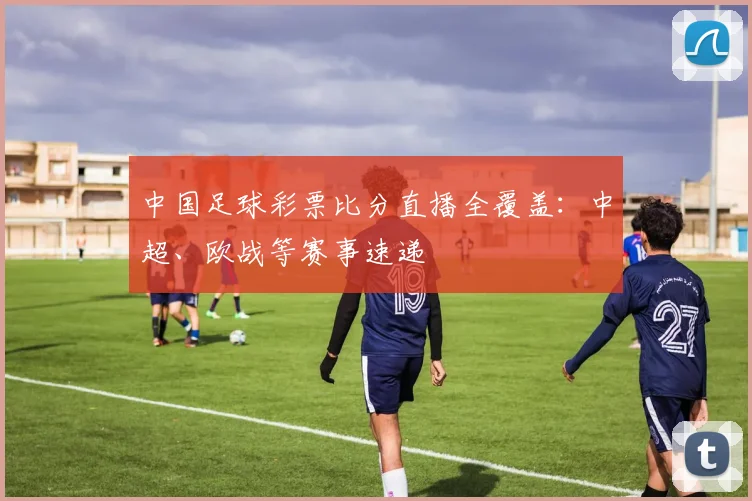 中国足球彩票比分直播全覆盖：中超、欧战等赛事速递