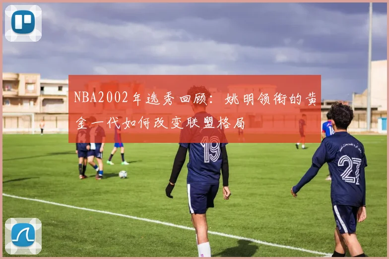 NBA2002年选秀回顾：姚明领衔的黄金一代如何改变联盟格局