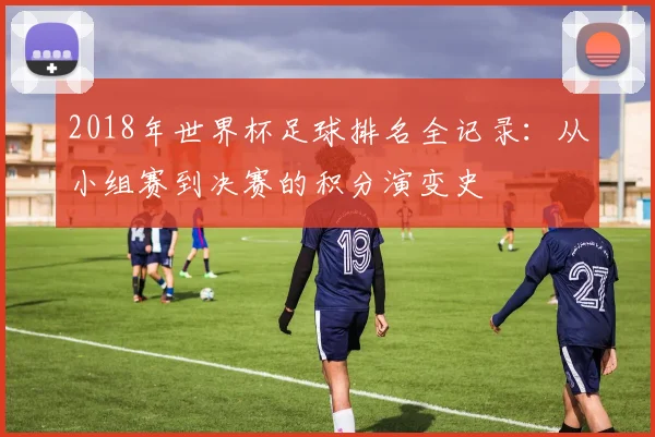 2018年世界杯足球排名全记录：从小组赛到决赛的积分演变史