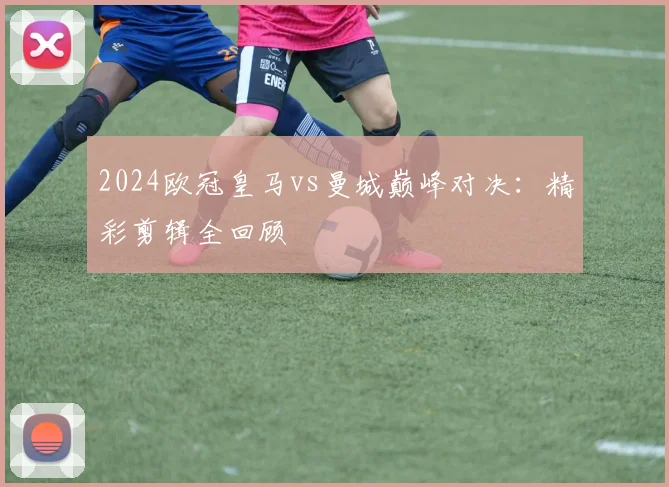 2024欧冠皇马vs曼城巅峰对决：精彩剪辑全回顾