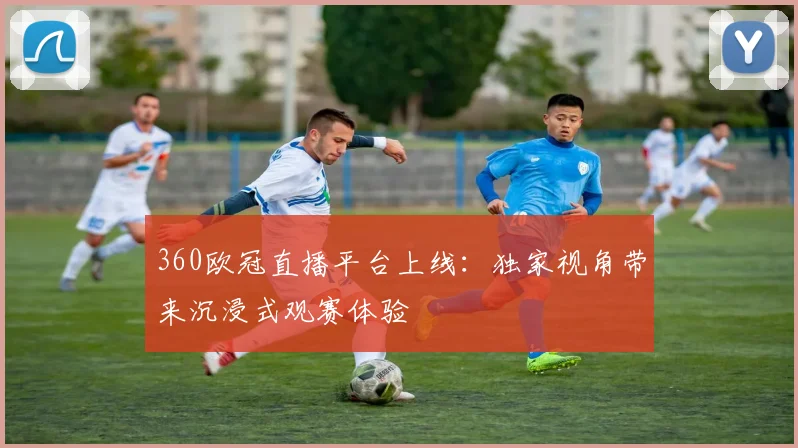 360欧冠直播平台上线：独家视角带来沉浸式观赛体验