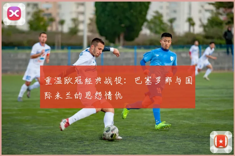 重温欧冠经典战役：巴塞罗那与国际米兰的恩怨情仇