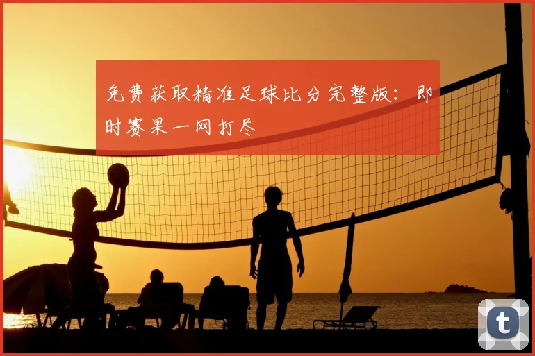 免费获取精准足球比分完整版：即时赛果一网打尽