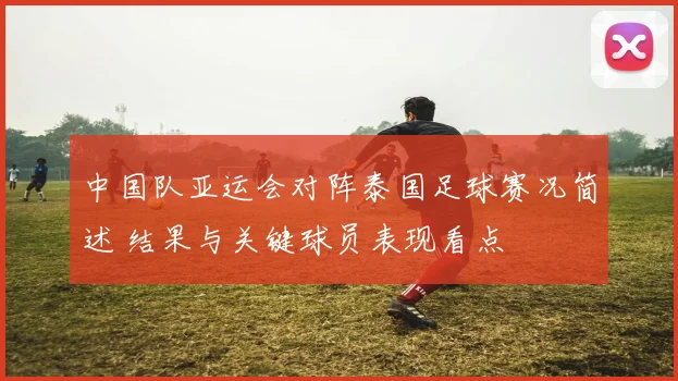 中国队亚运会对阵泰国足球赛况简述 结果与关键球员表现看点