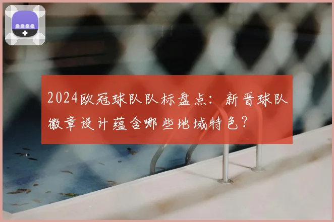 2024欧冠球队队标盘点：新晋球队徽章设计蕴含哪些地域特色？