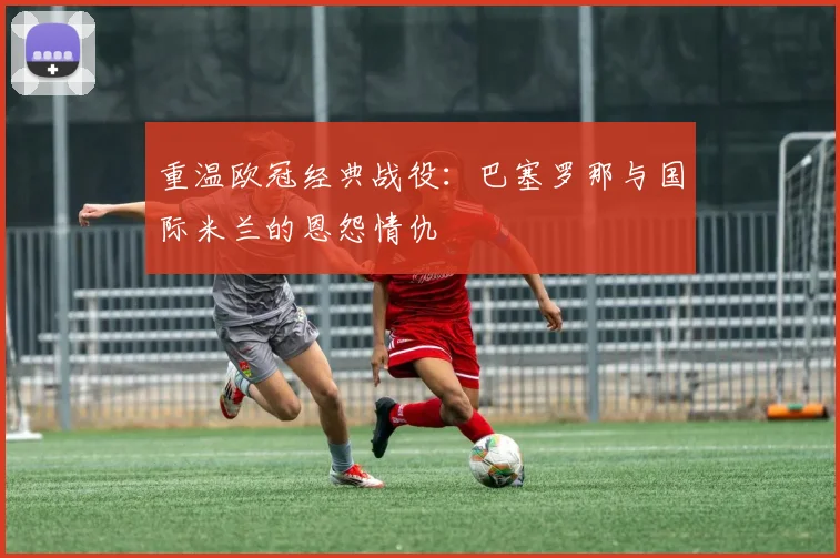 重温欧冠经典战役：巴塞罗那与国际米兰的恩怨情仇
