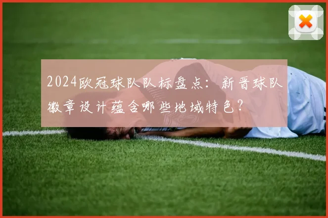 2024欧冠球队队标盘点：新晋球队徽章设计蕴含哪些地域特色？