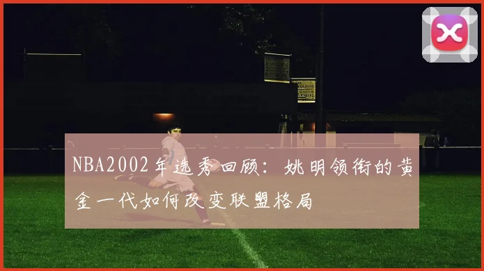 NBA2002年选秀回顾：姚明领衔的黄金一代如何改变联盟格局