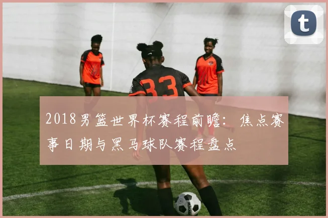 2018男篮世界杯赛程前瞻：焦点赛事日期与黑马球队赛程盘点