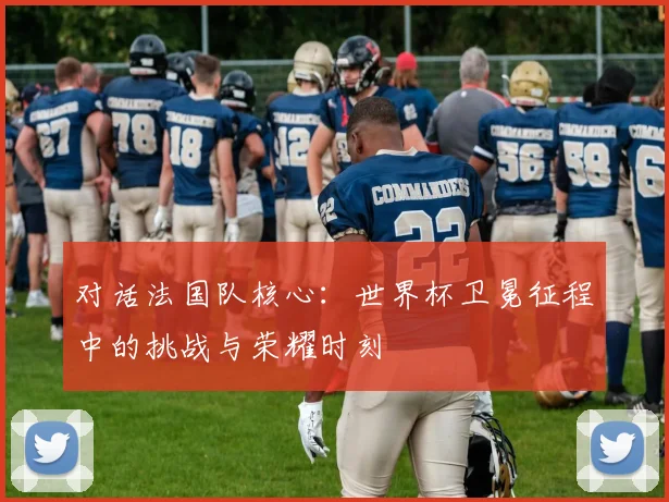 对话法国队核心：世界杯卫冕征程中的挑战与荣耀时刻