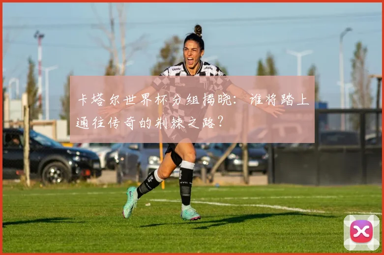 卡塔尔世界杯分组揭晓：谁将踏上通往传奇的荆棘之路？