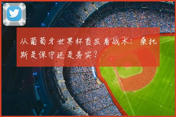 从葡萄牙世界杯首发看战术:桑托斯是保守还是务实?
