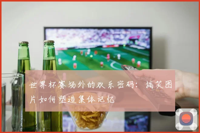 世界杯赛场外的欢乐密码：搞笑图片如何塑造集体记忆