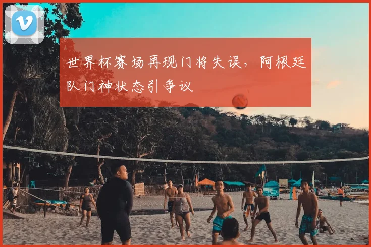 世界杯赛场再现门将失误，阿根廷队门神状态引争议