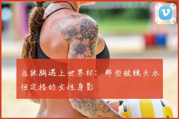 当抹胸遇上世界杯:那些被镜头永恒定格的女性身影