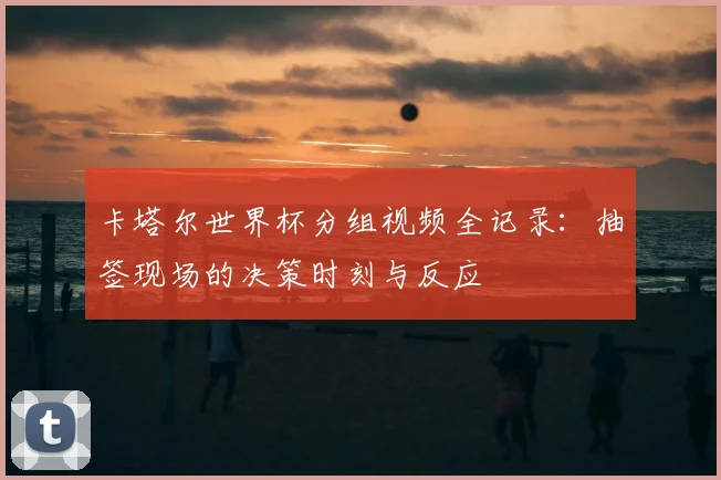 卡塔尔世界杯分组视频全记录：抽签现场的决策时刻与反应