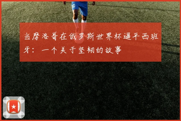 当摩洛哥在俄罗斯世界杯逼平西班牙:一个关于坚韧的故事