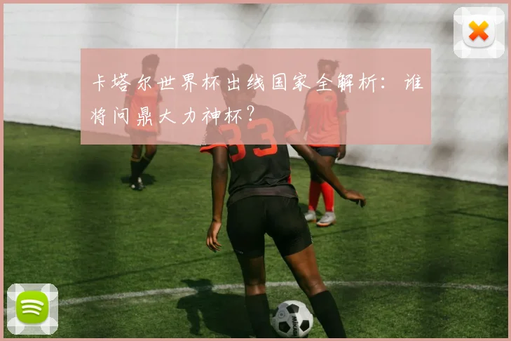 卡塔尔世界杯出线国家全解析：谁将问鼎大力神杯？