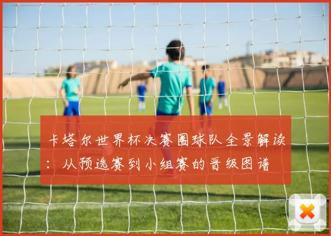 卡塔尔世界杯决赛圈球队全景解读：从预选赛到小组赛的晋级图谱