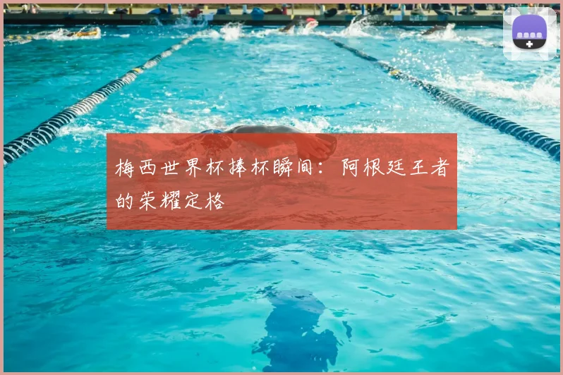 梅西世界杯捧杯瞬间：阿根廷王者的荣耀定格