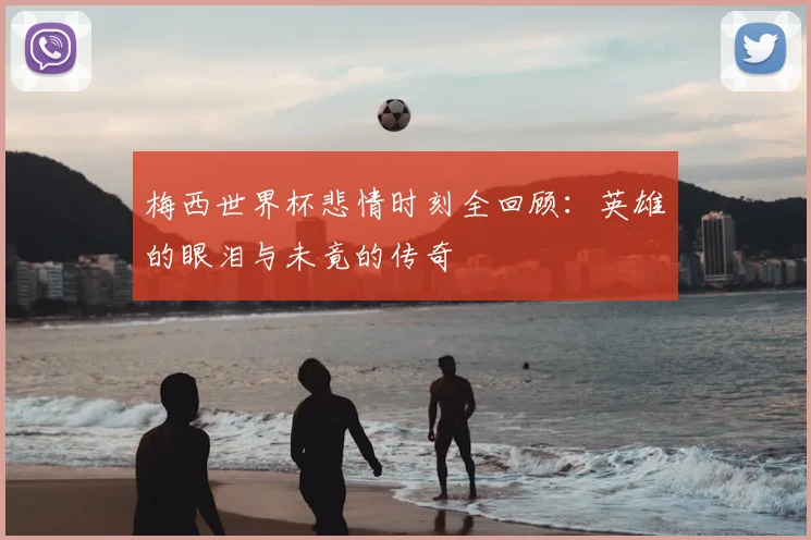 梅西世界杯悲情时刻全回顾：英雄的眼泪与未竟的传奇