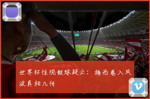 世界杯惊现假球疑云:梅西卷入风波真相几何