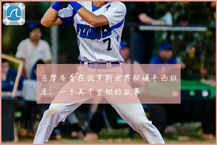 当摩洛哥在俄罗斯世界杯逼平西班牙:一个关于坚韧的故事
