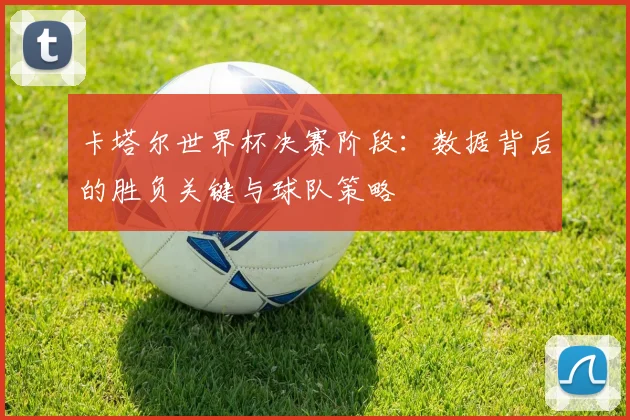卡塔尔世界杯决赛阶段：数据背后的胜负关键与球队策略