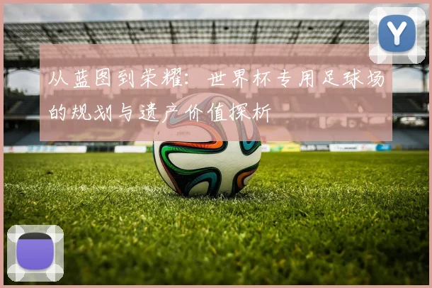 从蓝图到荣耀:世界杯专用足球场的规划与遗产价值探析