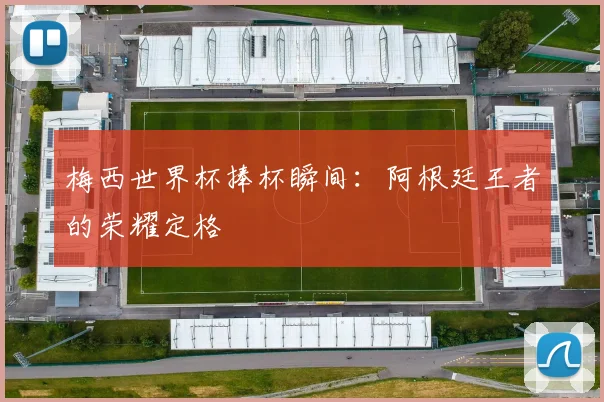 梅西世界杯捧杯瞬间:阿根廷王者的荣耀定格